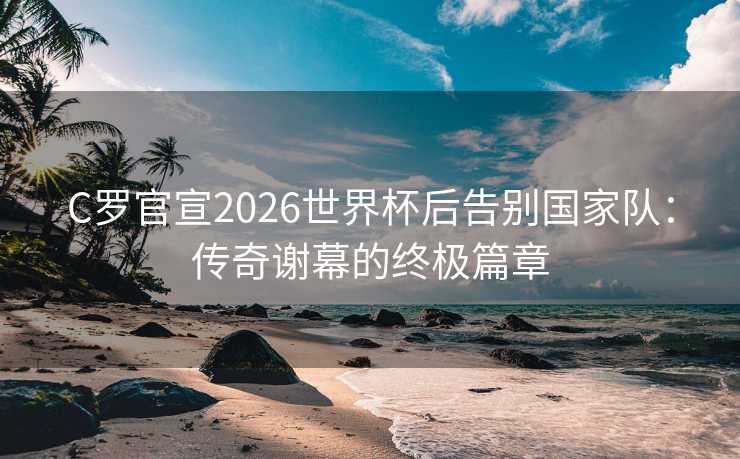 C罗官宣2026世界杯后告别国家队:传奇谢幕的终极篇章 C罗官宣2026世界杯后告别国家队:传奇谢幕的终极篇章