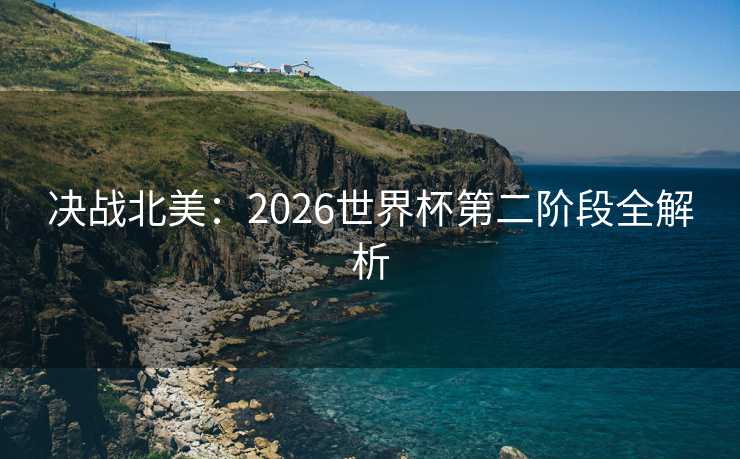 决战北美：2026世界杯第二阶段全解析