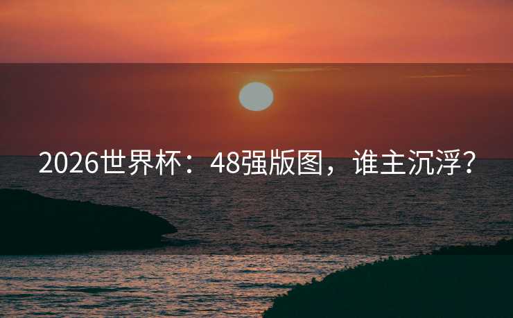 2026世界杯：48强版图，谁主沉浮？