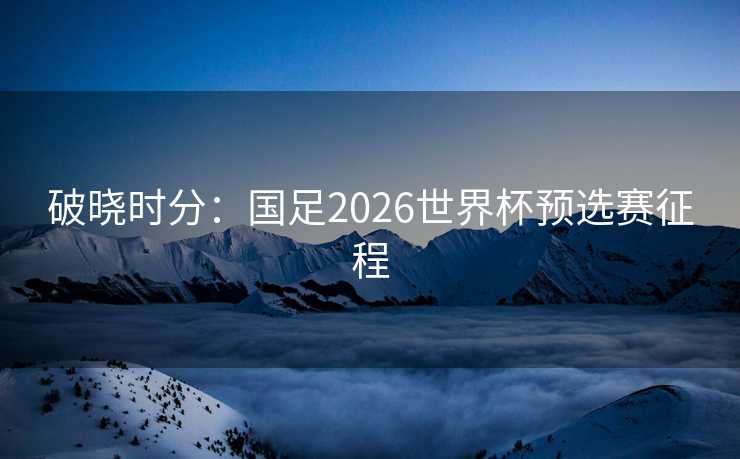 破晓时分：国足2026世界杯预选赛征程