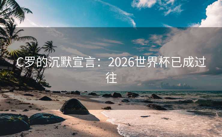 C罗的沉默宣言：2026世界杯已成过往