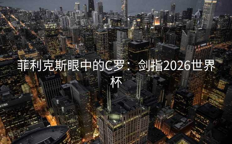 菲利克斯眼中的C罗：剑指2026世界杯