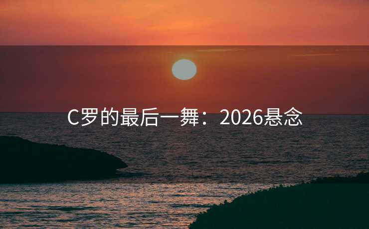 C罗的最后一舞:2026悬念 C罗的最后一舞:2026悬念