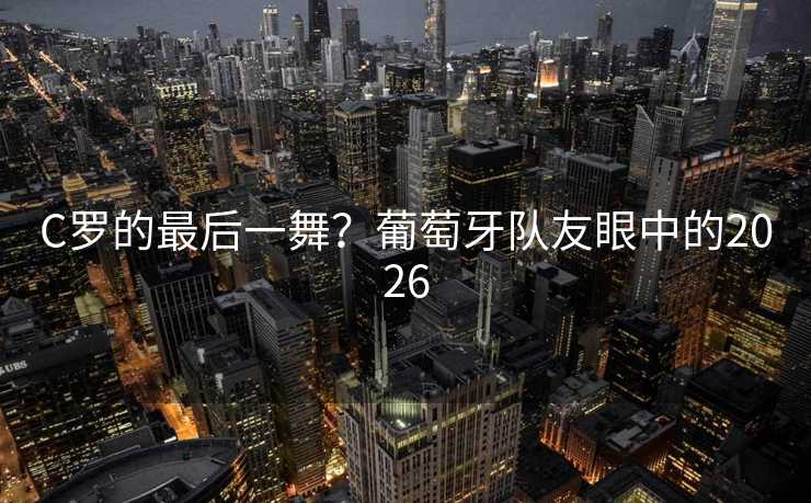 C罗的最后一舞？葡萄牙队友眼中的2026