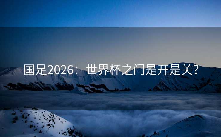 国足2026：世界杯之门是开是关？